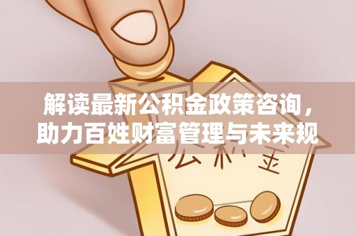 梅江解读最新公积金政策咨询，助力百姓财富管理与未来规划