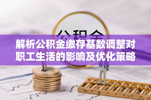 梅江解析公积金缴存基数调整对职工生活的影响及优化策略