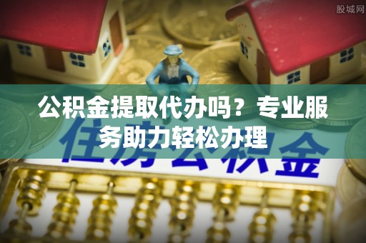 梅江公积金提取代办吗？专业服务助力轻松办理