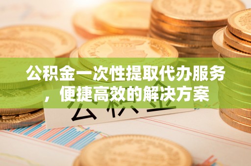 梅江公积金一次性提取代办服务，便捷高效的解决方案