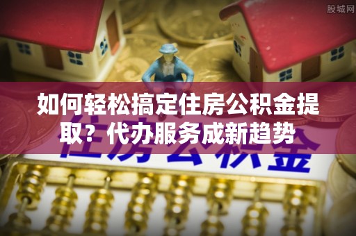 梅江如何轻松搞定住房公积金提取？代办服务成新趋势