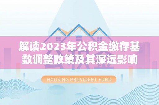 梅江解读2023年公积金缴存基数调整政策及其深远影响